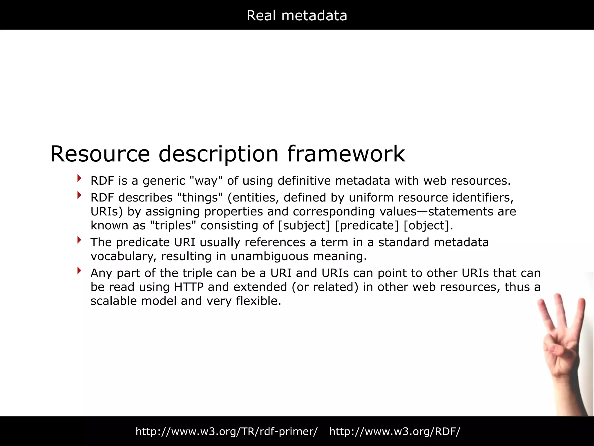 Real metadata




Resource description framework
  ‣ RDF is a generic "way" of using definitive metadata with web resources.
  ‣ RDF describes "things" (entities, defined by uniform resource identifiers,
      URIs) by assigning properties and corresponding values—statements are
      known as "triples" consisting of [subject] [predicate] [object].
  ‣   The predicate URI usually references a term in a standard metadata
      vocabulary, resulting in unambiguous meaning.
  ‣   Any part of the triple can be a URI and URIs can point to other URIs that can
      be read using HTTP and extended (or related) in other web resources, thus a
      scalable model and very flexible.




             http://www.w3.org/TR/rdf-primer/   http://www.w3.org/RDF/
 