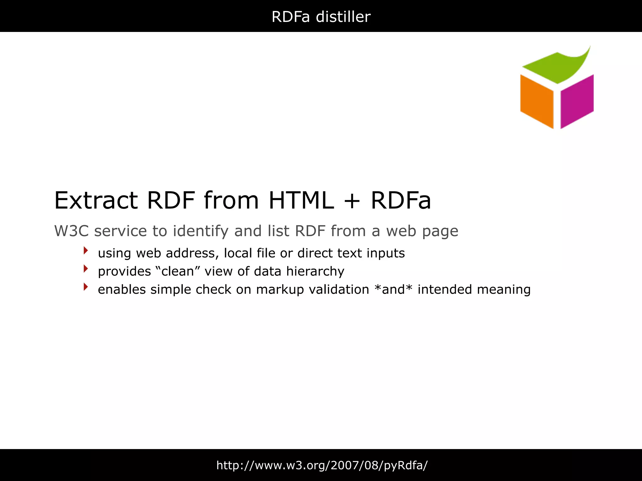 RDFa distiller




Extract RDF from HTML + RDFa
W3C   service to identify and list RDF from a web page
  ‣   using web address, local file or direct text inputs
  ‣   provides “clean” view of data hierarchy
  ‣   enables simple check on markup validation *and* intended meaning




                       http://www.w3.org/2007/08/pyRdfa/
 