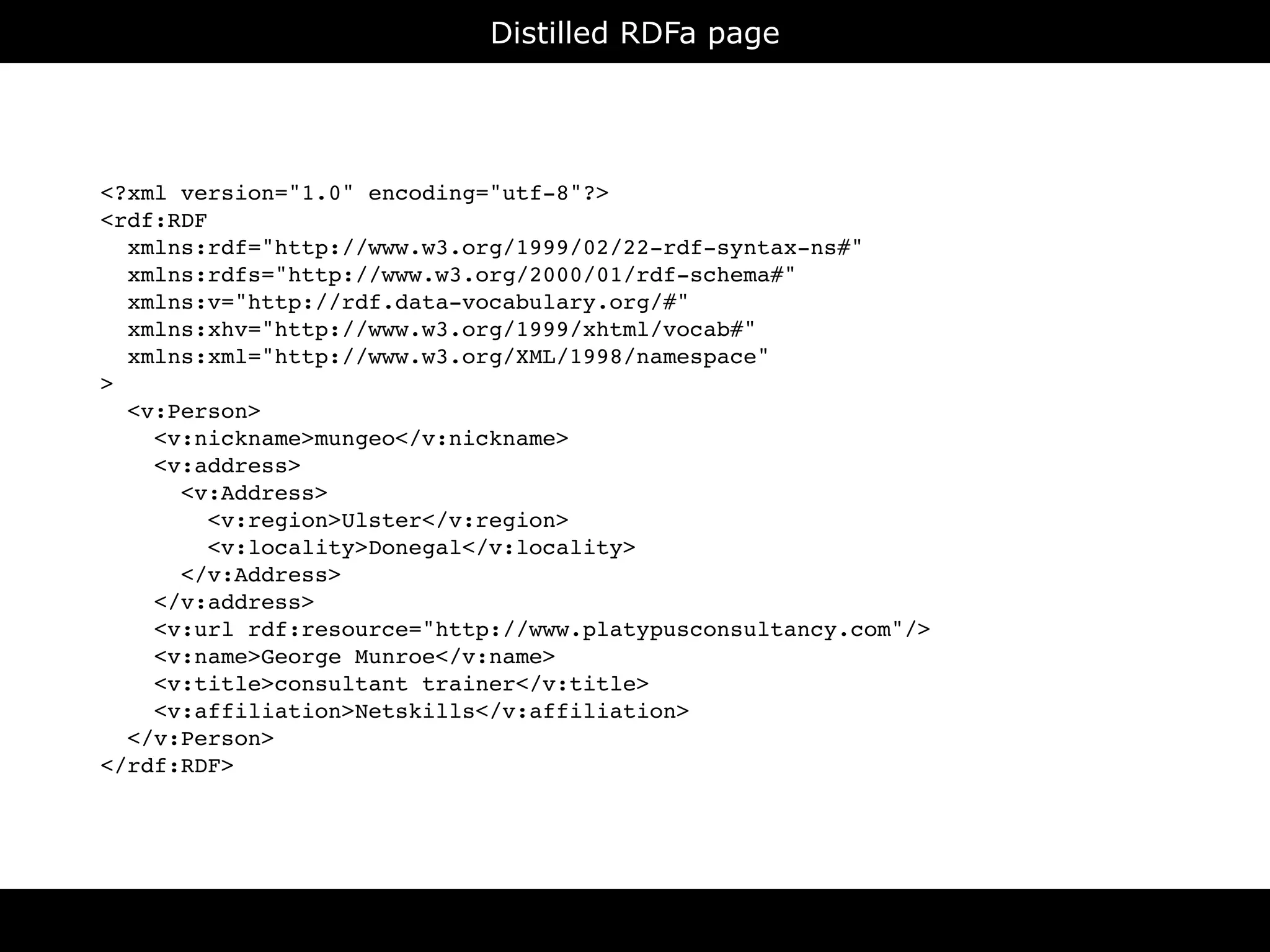 Distilled RDFa page




<?xml version="1.0" encoding="utf-8"?>
<rdf:RDF
  xmlns:rdf="http://www.w3.org/1999/02/22-rdf-syntax-ns#"
  xmlns:rdfs="http://www.w3.org/2000/01/rdf-schema#"
  xmlns:v="http://rdf.data-vocabulary.org/#"
  xmlns:xhv="http://www.w3.org/1999/xhtml/vocab#"
  xmlns:xml="http://www.w3.org/XML/1998/namespace"
>
  <v:Person>
    <v:nickname>mungeo</v:nickname>
    <v:address>
      <v:Address>
        <v:region>Ulster</v:region>
        <v:locality>Donegal</v:locality>
      </v:Address>
    </v:address>
    <v:url rdf:resource="http://www.platypusconsultancy.com"/>
    <v:name>George Munroe</v:name>
    <v:title>consultant trainer</v:title>
    <v:affiliation>Netskills</v:affiliation>
  </v:Person>
</rdf:RDF>




                                     RDFa
 