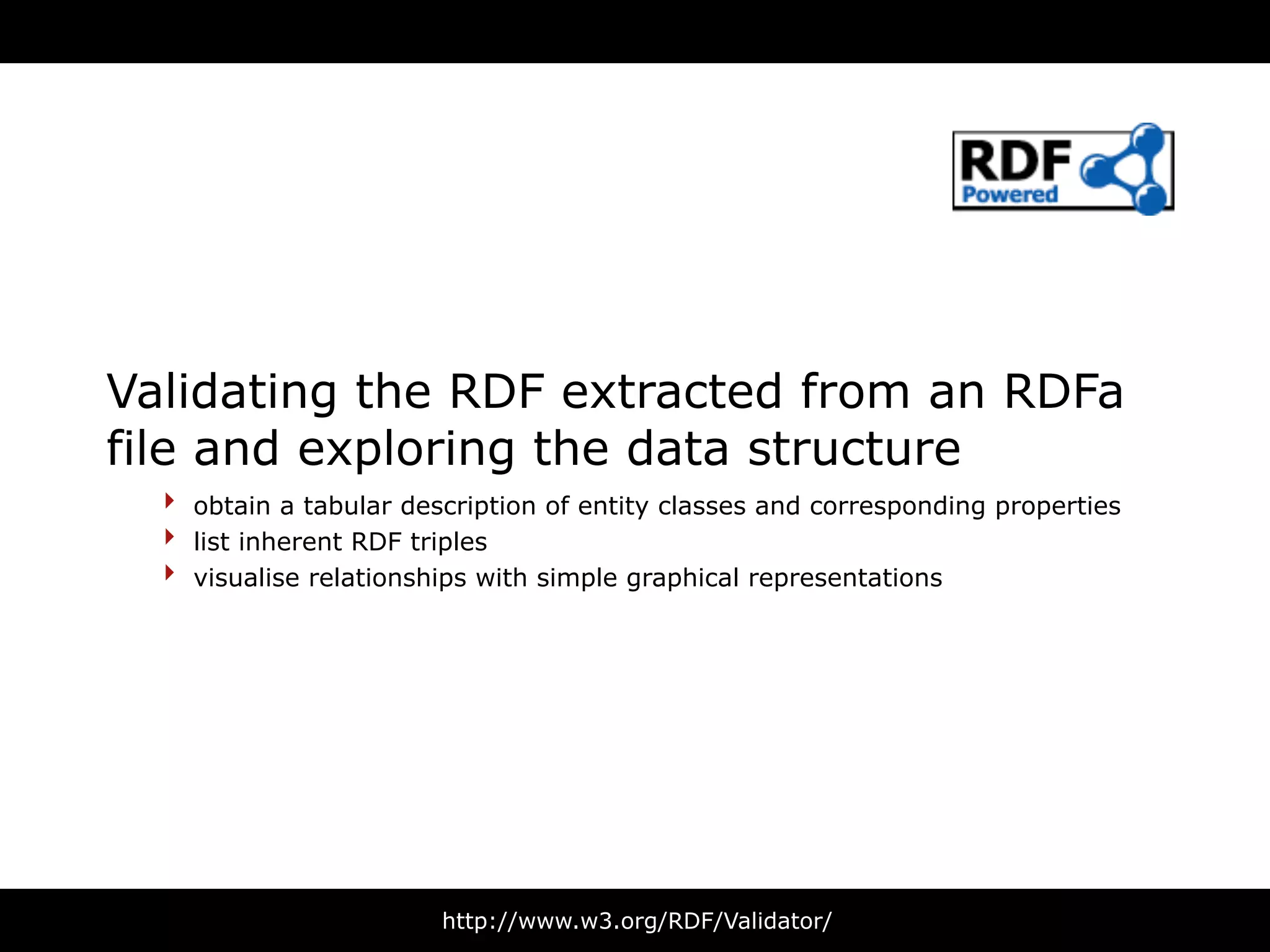 Validating the RDF extracted from an RDFa
file and exploring the data structure
  ‣ obtain a tabular description of entity classes and corresponding properties
  ‣ list inherent RDF triples
  ‣ visualise relationships with simple graphical representations




                        http://www.w3.org/RDF/Validator/
 