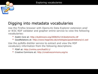 Exploring vocabularies




Digging into metadata vocabularies
Use the Firefox browser with OpenLink Data Explorer extension and/
or W3C RDF validator and grapher online service to view the following
vocabularies:
    ‣ Dublin Core at: http://dublincore.org/2008/01/14/dcelements.rdf
    ‣ GoodRelations at: http://www.heppnetz.de/ontologies/goodrelations/v1.owl
Use the pyRdfa distiller service to extract and view the RDF
vocabulary information from the following descriptions:
   ‣ FOAF at: http://xmlns.com/foaf/0.1/
   ‣ Creative Commons at: http://creativecommons.org/ns
 