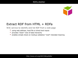 RDFa distiller




Extract RDF from HTML + RDFa
W3C   service to identify and list RDF from a web page
  ‣   using web address, local file or direct text inputs
  ‣   provides “clean” view of data hierarchy
  ‣   enables simple check on markup validation *and* intended meaning




                       http://www.w3.org/2007/08/pyRdfa/
 