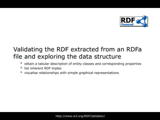 Validating the RDF extracted from an RDFa
file and exploring the data structure
  ‣ obtain a tabular description of entity classes and corresponding properties
  ‣ list inherent RDF triples
  ‣ visualise relationships with simple graphical representations




                        http://www.w3.org/RDF/Validator/
 