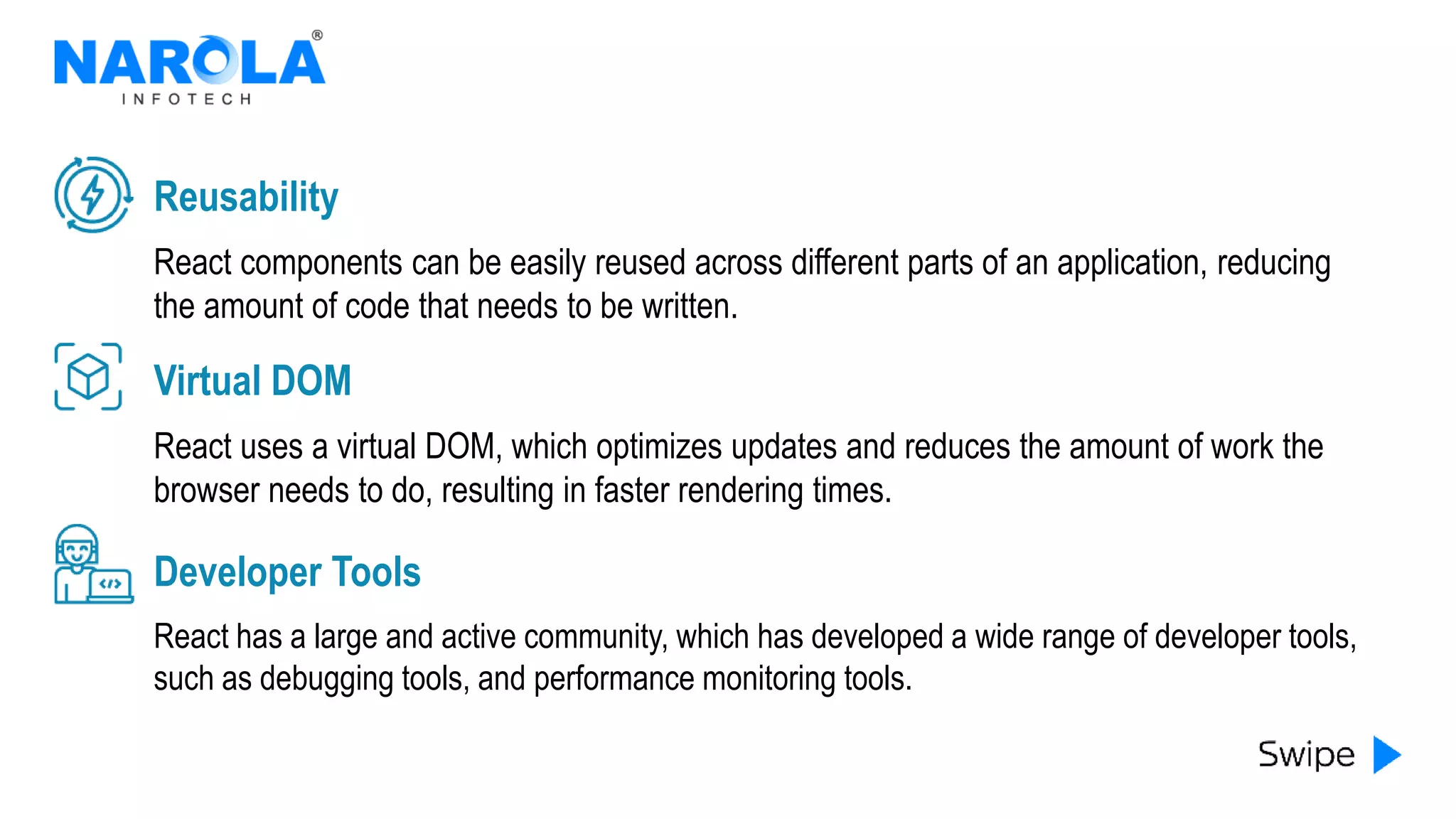 React components can be easily reused across different parts of an application, reducing
the amount of code that needs to be written.
Reusability
React uses a virtual DOM, which optimizes updates and reduces the amount of work the
browser needs to do, resulting in faster rendering times.
Virtual DOM
React has a large and active community, which has developed a wide range of developer tools,
such as debugging tools, and performance monitoring tools.
Developer Tools