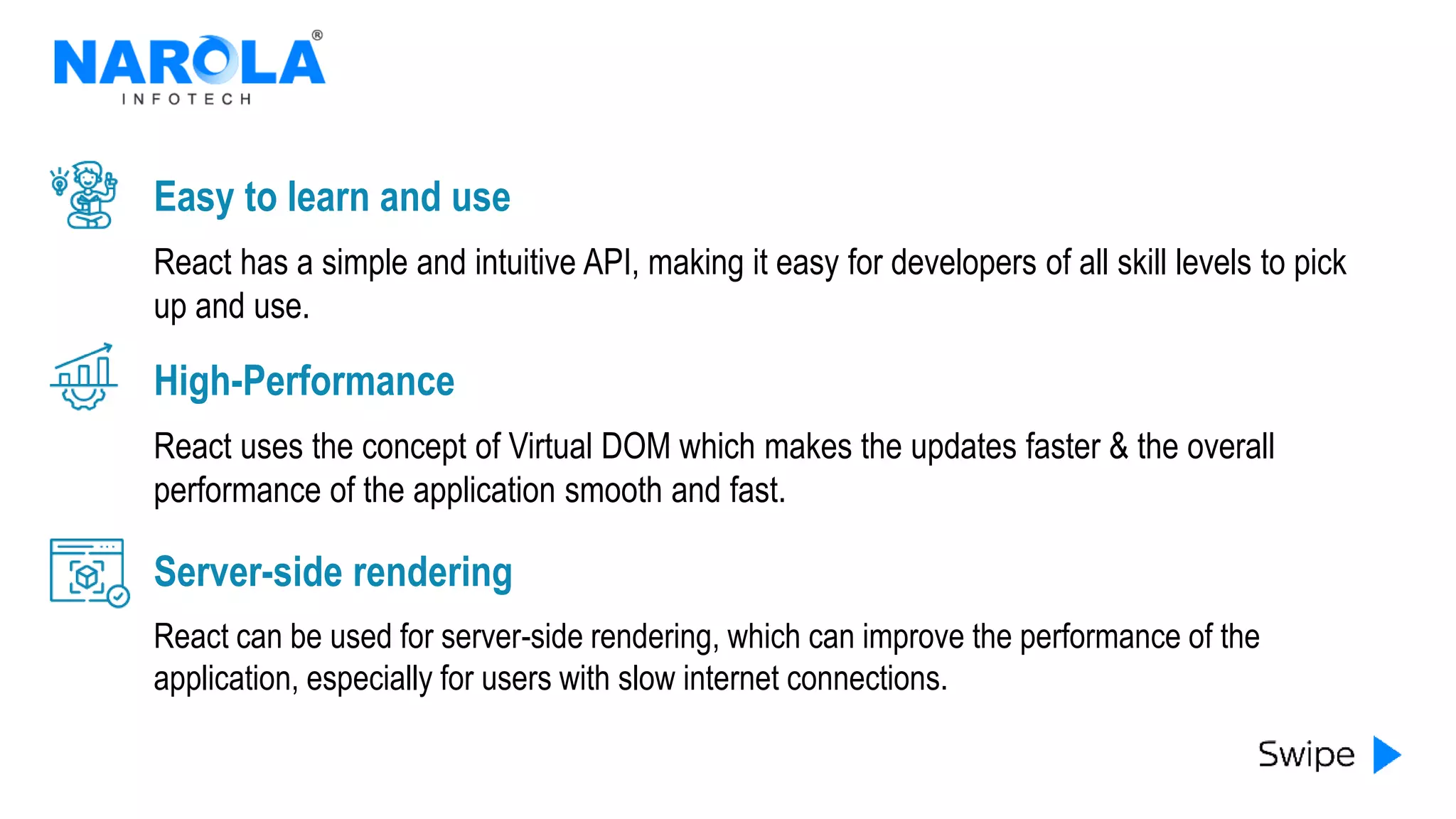 React has a simple and intuitive API, making it easy for developers of all skill levels to pick
up and use.
Easy to learn and use
React uses the concept of Virtual DOM which makes the updates faster & the overall
performance of the application smooth and fast.
High-Performance
React can be used for server-side rendering, which can improve the performance of the
application, especially for users with slow internet connections.
Server-side rendering
