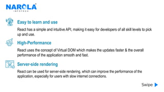 React has a simple and intuitive API, making it easy for developers of all skill levels to pick
up and use.
Easy to learn and use
React uses the concept of Virtual DOM which makes the updates faster & the overall
performance of the application smooth and fast.
High-Performance
React can be used for server-side rendering, which can improve the performance of the
application, especially for users with slow internet connections.
Server-side rendering
 