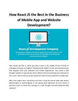 How React JS the Best in the Business
of Mobile App and Website
Development?
How would you like it, when you pass a joke in the middle of your friends or
colleagues and get no laughter? Obviously bad. Right! It is the same phenomenon
that happens with your websites and mobile applications. You create a well
thought website or app yet you fail to deliver that mesmerizing user interface to
your users. And it ends up at low conversion rates for your website or mobile app.
Well, that might seem unjustified, but that is how this world wide web works!
Well-thought or well-designed is not always well delivered. So here comes a
question, how to create this synergy of a well thought and well delivered web
solution?
 