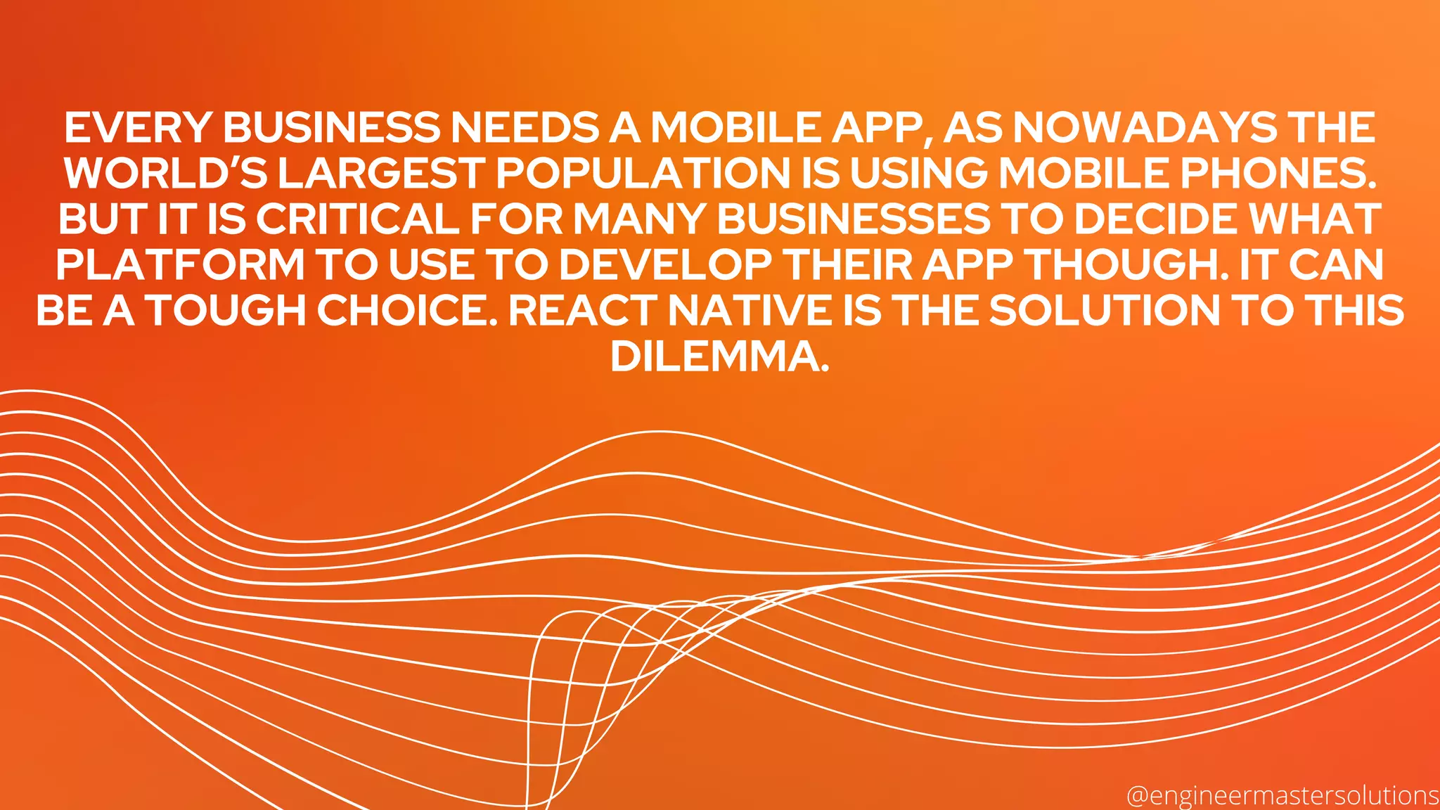 EVERY BUSINESS NEEDS A MOBILE APP, AS NOWADAYS THE
WORLD’S LARGEST POPULATION IS USING MOBILE PHONES.
BUT IT IS CRITICAL FOR MANY BUSINESSES TO DECIDE WHAT
PLATFORM TO USE TO DEVELOP THEIR APP THOUGH. IT CAN
BE A TOUGH CHOICE. REACT NATIVE IS THE SOLUTION TO THIS
DILEMMA.


@engineermastersolutions
 