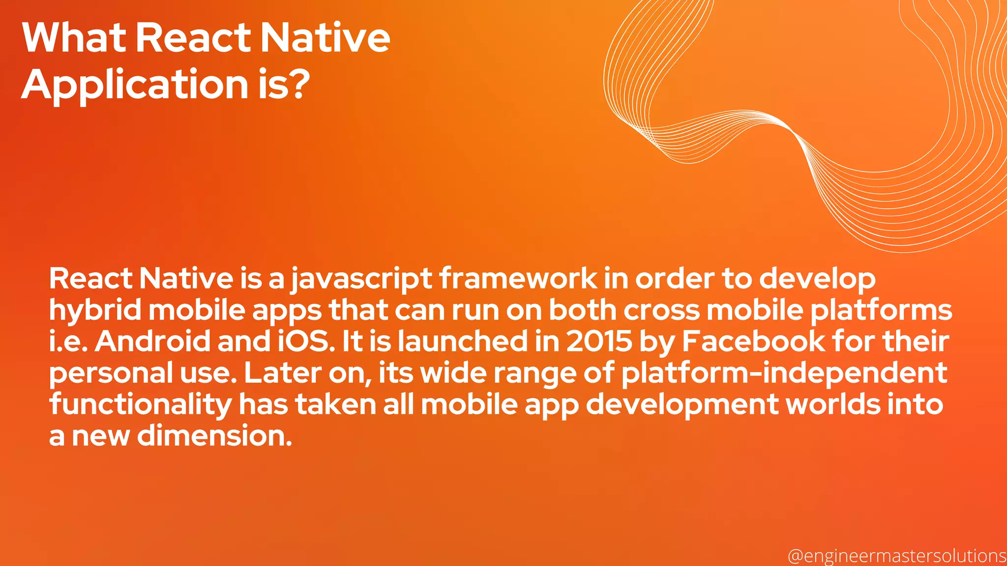 What React Native
Application is?
React Native is a javascript framework in order to develop
hybrid mobile apps that can run on both cross mobile platforms
i.e. Android and iOS. It is launched in 2015 by Facebook for their
personal use. Later on, its wide range of platform-independent
functionality has taken all mobile app development worlds into
a new dimension.
@engineermastersolutions
 