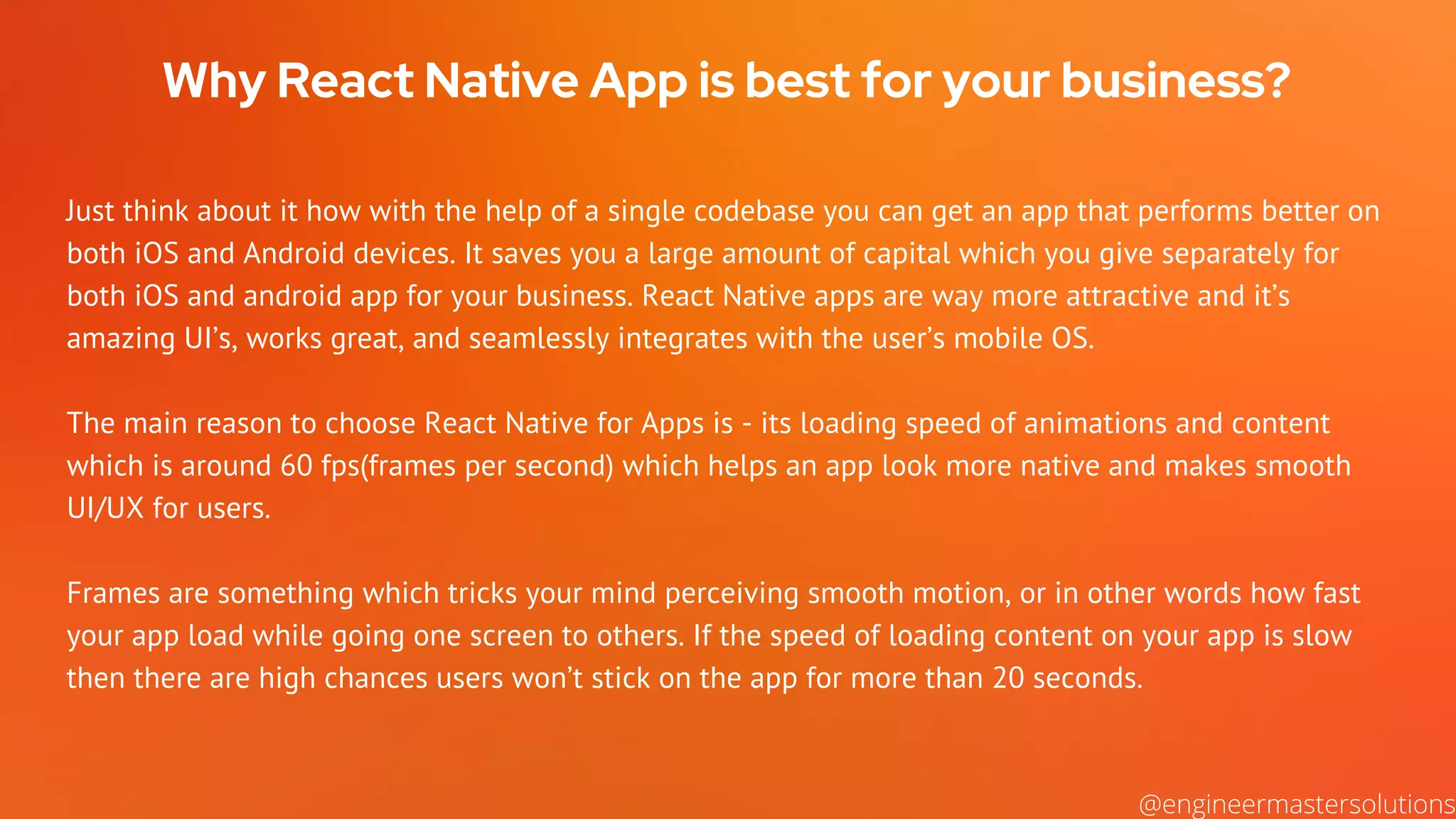Why React Native App is best for your business?
Just think about it how with the help of a single codebase you can get an app that performs better on
both iOS and Android devices. It saves you a large amount of capital which you give separately for
both iOS and android app for your business. React Native apps are way more attractive and it’s
amazing UI’s, works great, and seamlessly integrates with the user’s mobile OS.
The main reason to choose React Native for Apps is - its loading speed of animations and content
which is around 60 fps(frames per second) which helps an app look more native and makes smooth
UI/UX for users.
Frames are something which tricks your mind perceiving smooth motion, or in other words how fast
your app load while going one screen to others. If the speed of loading content on your app is slow
then there are high chances users won’t stick on the app for more than 20 seconds.
@engineermastersolutions
 