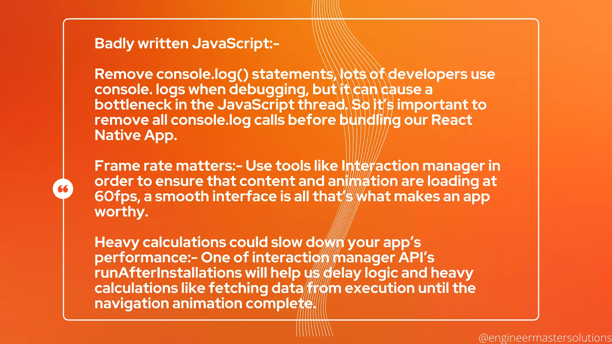 Badly written JavaScript:-
Remove console.log() statements, lots of developers use
console. logs when debugging, but it can cause a
bottleneck in the JavaScript thread. So it’s important to
remove all console.log calls before bundling our React
Native App.
Frame rate matters:- Use tools like Interaction manager in
order to ensure that content and animation are loading at
60fps, a smooth interface is all that’s what makes an app
worthy.
Heavy calculations could slow down your app’s
performance:- One of interaction manager API’s
runAfterInstallations will help us delay logic and heavy
calculations like fetching data from execution until the
navigation animation complete.
@engineermastersolutions
 