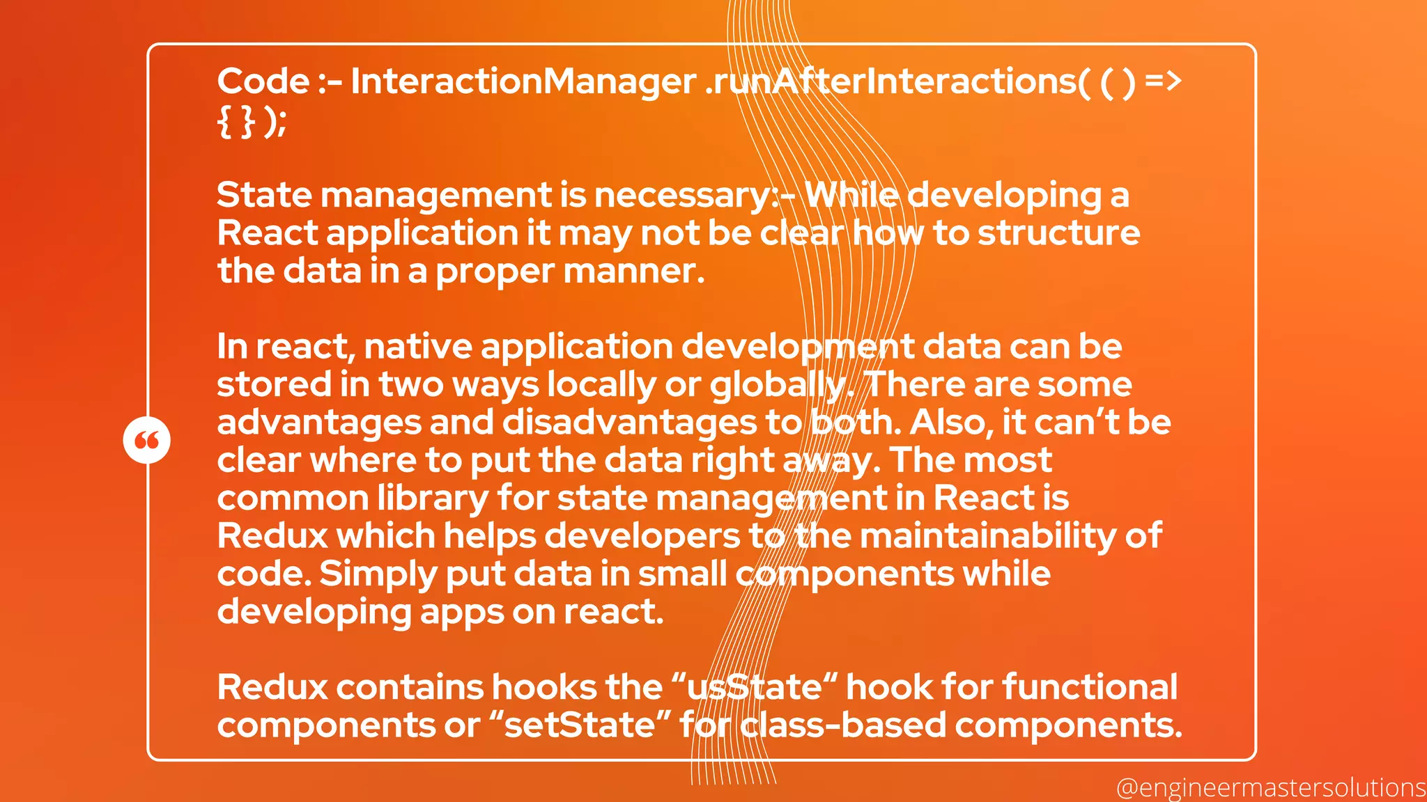 Code :- InteractionManager .runAfterInteractions( ( ) =>
{ } );
State management is necessary:- While developing a
React application it may not be clear how to structure
the data in a proper manner.
In react, native application development data can be
stored in two ways locally or globally. There are some
advantages and disadvantages to both. Also, it can’t be
clear where to put the data right away. The most
common library for state management in React is
Redux which helps developers to the maintainability of
code. Simply put data in small components while
developing apps on react.
Redux contains hooks the “usState“ hook for functional
components or “setState” for class-based components.
@engineermastersolutions
 