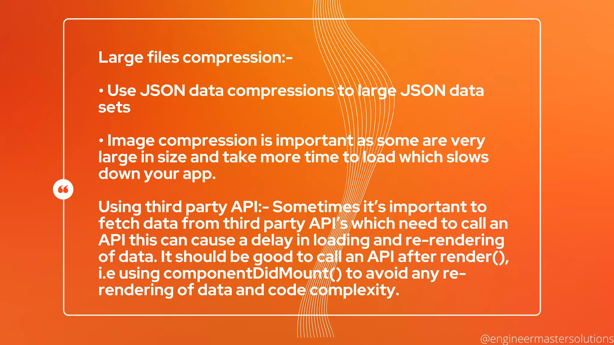 Large files compression:-
• Use JSON data compressions to large JSON data
sets
• Image compression is important as some are very
large in size and take more time to load which slows
down your app.
Using third party API:- Sometimes it’s important to
fetch data from third party API’s which need to call an
API this can cause a delay in loading and re-rendering
of data. It should be good to call an API after render(),
i.e using componentDidMount() to avoid any re-
rendering of data and code complexity.
@engineermastersolutions
 