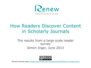 How Readers Discover Content
in Scholarly Journals
The results from a large scale reader
survey
Simon Inger, June 2013
This work is licensed under a Creative Commons Attribution-NonCommercial-ShareAlike 3.0 Unported License
 