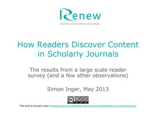 How Readers Discover Content
in Scholarly Journals
The results from a large scale reader
survey (and a few other observations)
Simon Inger, May 2013
This work is licensed under a Creative Commons Attribution-NonCommercial-ShareAlike 3.0 Unported License
 