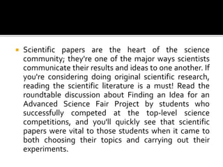  Scientific papers are the heart of the science
community; they're one of the major ways scientists
communicate their results and ideas to one another. If
you're considering doing original scientific research,
reading the scientific literature is a must! Read the
roundtable discussion about Finding an Idea for an
Advanced Science Fair Project by students who
successfully competed at the top-level science
competitions, and you'll quickly see that scientific
papers were vital to those students when it came to
both choosing their topics and carrying out their
experiments.
 