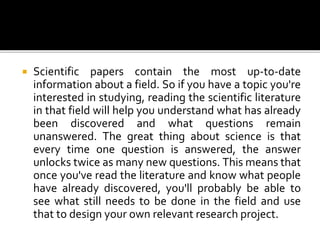  Scientific papers contain the most up-to-date
information about a field. So if you have a topic you're
interested in studying, reading the scientific literature
in that field will help you understand what has already
been discovered and what questions remain
unanswered. The great thing about science is that
every time one question is answered, the answer
unlocks twice as many new questions. This means that
once you've read the literature and know what people
have already discovered, you'll probably be able to
see what still needs to be done in the field and use
that to design your own relevant research project.
 