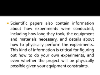  Scientific papers also contain information
about how experiments were conducted,
including how long they took, the equipment
and materials necessary, and details about
how to physically perform the experiments.
This kind of information is critical for figuring
out how to do your own experiments, and
even whether the project will be physically
possible given your equipment constraints.
 