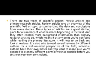  There are two types of scientific papers: review articles and
primary research articles. Review articles give an overview of the
scientific field or topic by summarizing the data and conclusions
from many studies. These types of articles are a good starting
place for a summary of what has been happening in the field. And
they often contain more background information than primary
research articles do, which means if at any point you're confused
while reading the primary literature, it will help to go back and
look at reviews. It is also wise to read several reviews by different
authors for a well-rounded perspective of the field; individual
authors have their own biases and you want to make sure you're
exposed to as many different points of view as possible before you
settle on your own conclusions.
 