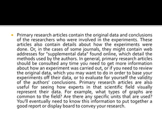  Primary research articles contain the original data and conclusions
of the researchers who were involved in the experiments. These
articles also contain details about how the experiments were
done. Or, in the cases of some journals, they might contain web
addresses for "supplemental data" found online, which detail the
methods used by the authors. In general, primary research articles
should be consulted any time you need to get more information
about how an experiment was carried out, or if you need to review
the original data, which you may want to do in order to base your
experiments off their data, or to evaluate for yourself the validity
of the authors' conclusions. Primary research articles are also
useful for seeing how experts in that scientific field visually
represent their data. For example, what types of graphs are
common to the field? Are there any specific units that are used?
You'll eventually need to know this information to put together a
good report or display board to convey your research.
 