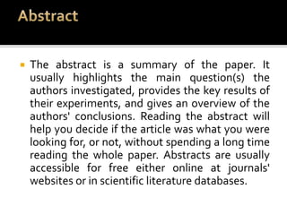  The abstract is a summary of the paper. It
usually highlights the main question(s) the
authors investigated, provides the key results of
their experiments, and gives an overview of the
authors' conclusions. Reading the abstract will
help you decide if the article was what you were
looking for, or not, without spending a long time
reading the whole paper. Abstracts are usually
accessible for free either online at journals'
websites or in scientific literature databases.
 