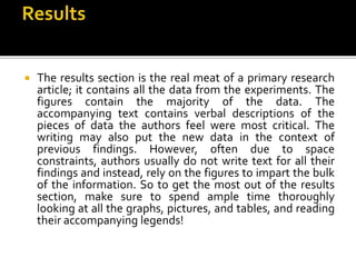  The results section is the real meat of a primary research
article; it contains all the data from the experiments. The
figures contain the majority of the data. The
accompanying text contains verbal descriptions of the
pieces of data the authors feel were most critical. The
writing may also put the new data in the context of
previous findings. However, often due to space
constraints, authors usually do not write text for all their
findings and instead, rely on the figures to impart the bulk
of the information. So to get the most out of the results
section, make sure to spend ample time thoroughly
looking at all the graphs, pictures, and tables, and reading
their accompanying legends!
 