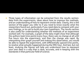  Three types of information can be extracted from the results section:
data from the experiments, ideas about how to improve the methods,
and an understanding of how to represent similar data. Clearly, this is the
section of the paper you refer to if you need to know exactly what the
researchers found out, particularly if you need data to compare with your
own findings, or to use to build your own hypothesis. The results section
is also useful for understanding whether the methods of an experiment
worked well. For example, a graph of the data might show that although
the authors took time points every hour, there was no change at all until
five hours into the experiment, and then the change was rapid. By
interpreting their graph yourself and making this observation, you would
be able to repeat the experiment, with differentially spaced time points,
to resolve what actually happened during the fifth hour. And last, but not
least, studying the figures will help you understand how to represent
your own data in a way that is clear, accurate, and in keeping with the
standards in that particular field of science.
 
