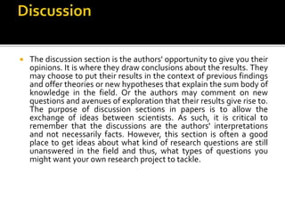  The discussion section is the authors' opportunity to give you their
opinions. It is where they draw conclusions about the results. They
may choose to put their results in the context of previous findings
and offer theories or new hypotheses that explain the sum body of
knowledge in the field. Or the authors may comment on new
questions and avenues of exploration that their results give rise to.
The purpose of discussion sections in papers is to allow the
exchange of ideas between scientists. As such, it is critical to
remember that the discussions are the authors' interpretations
and not necessarily facts. However, this section is often a good
place to get ideas about what kind of research questions are still
unanswered in the field and thus, what types of questions you
might want your own research project to tackle.
 