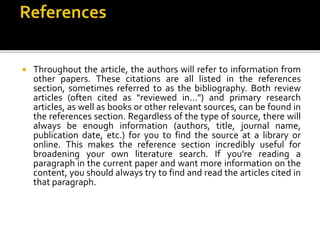  Throughout the article, the authors will refer to information from
other papers. These citations are all listed in the references
section, sometimes referred to as the bibliography. Both review
articles (often cited as "reviewed in...") and primary research
articles, as well as books or other relevant sources, can be found in
the references section. Regardless of the type of source, there will
always be enough information (authors, title, journal name,
publication date, etc.) for you to find the source at a library or
online. This makes the reference section incredibly useful for
broadening your own literature search. If you're reading a
paragraph in the current paper and want more information on the
content, you should always try to find and read the articles cited in
that paragraph.
 