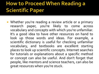  Whether you're reading a review article or a primary
research paper, you're likely to come across
vocabulary and concepts with which you're unfamiliar.
It's a good idea to have other resources on hand to
look up those words and ideas. For example, a
scientific dictionary is useful for checking unfamiliar
vocabulary, and textbooks are excellent starting
places to look up scientific concepts. Internet searches
for tutorials or explanations about a specific method
or concept can also be useful. And don't forget that
people, like mentors and science teachers, can also be
great resources when you're stuck.
 
