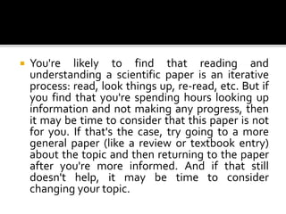  You're likely to find that reading and
understanding a scientific paper is an iterative
process: read, look things up, re-read, etc. But if
you find that you're spending hours looking up
information and not making any progress, then
it may be time to consider that this paper is not
for you. If that's the case, try going to a more
general paper (like a review or textbook entry)
about the topic and then returning to the paper
after you're more informed. And if that still
doesn't help, it may be time to consider
changing your topic.
 