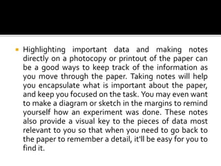  Highlighting important data and making notes
directly on a photocopy or printout of the paper can
be a good ways to keep track of the information as
you move through the paper. Taking notes will help
you encapsulate what is important about the paper,
and keep you focused on the task. You may even want
to make a diagram or sketch in the margins to remind
yourself how an experiment was done. These notes
also provide a visual key to the pieces of data most
relevant to you so that when you need to go back to
the paper to remember a detail, it'll be easy for you to
find it.
 