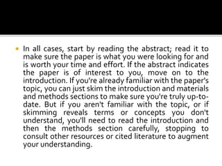  In all cases, start by reading the abstract; read it to
make sure the paper is what you were looking for and
is worth your time and effort. If the abstract indicates
the paper is of interest to you, move on to the
introduction. If you're already familiar with the paper's
topic, you can just skim the introduction and materials
and methods sections to make sure you're truly up-to-
date. But if you aren't familiar with the topic, or if
skimming reveals terms or concepts you don't
understand, you'll need to read the introduction and
then the methods section carefully, stopping to
consult other resources or cited literature to augment
your understanding.
 