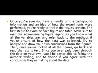  Once you're sure you have a handle on the background
information and an idea of how the experiments were
performed, you're ready to tackle the results section. The
first step is to examine each figure and table. Make sure to
read the accompanying figure legend so you know what
all the variables are, and refer back to the methods if
you're unsure of how the data was collected. Try to
analyze and draw your own conclusions from the figures.
Then, once you've looked at all the figures, go back and
read the results text. Since you've already been through
the data on your own, you'll be better able to follow the
authors' writing, and to decide if you agree with the
conclusions they're making about the data.
 