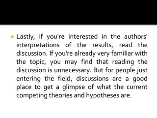  Lastly, if you're interested in the authors'
interpretations of the results, read the
discussion. If you're already very familiar with
the topic, you may find that reading the
discussion is unnecessary. But for people just
entering the field, discussions are a good
place to get a glimpse of what the current
competing theories and hypotheses are.
 