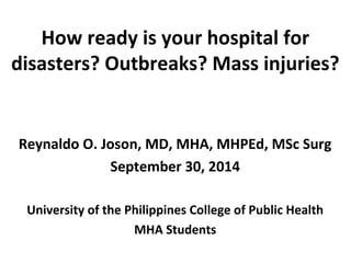 How ready is your hospital for 
disasters? Outbreaks? Mass injuries? 
Reynaldo O. Joson, MD, MHA, MHPEd, MSc Surg 
September 30, 2014 
University of the Philippines College of Public Health 
MHA Students 
 