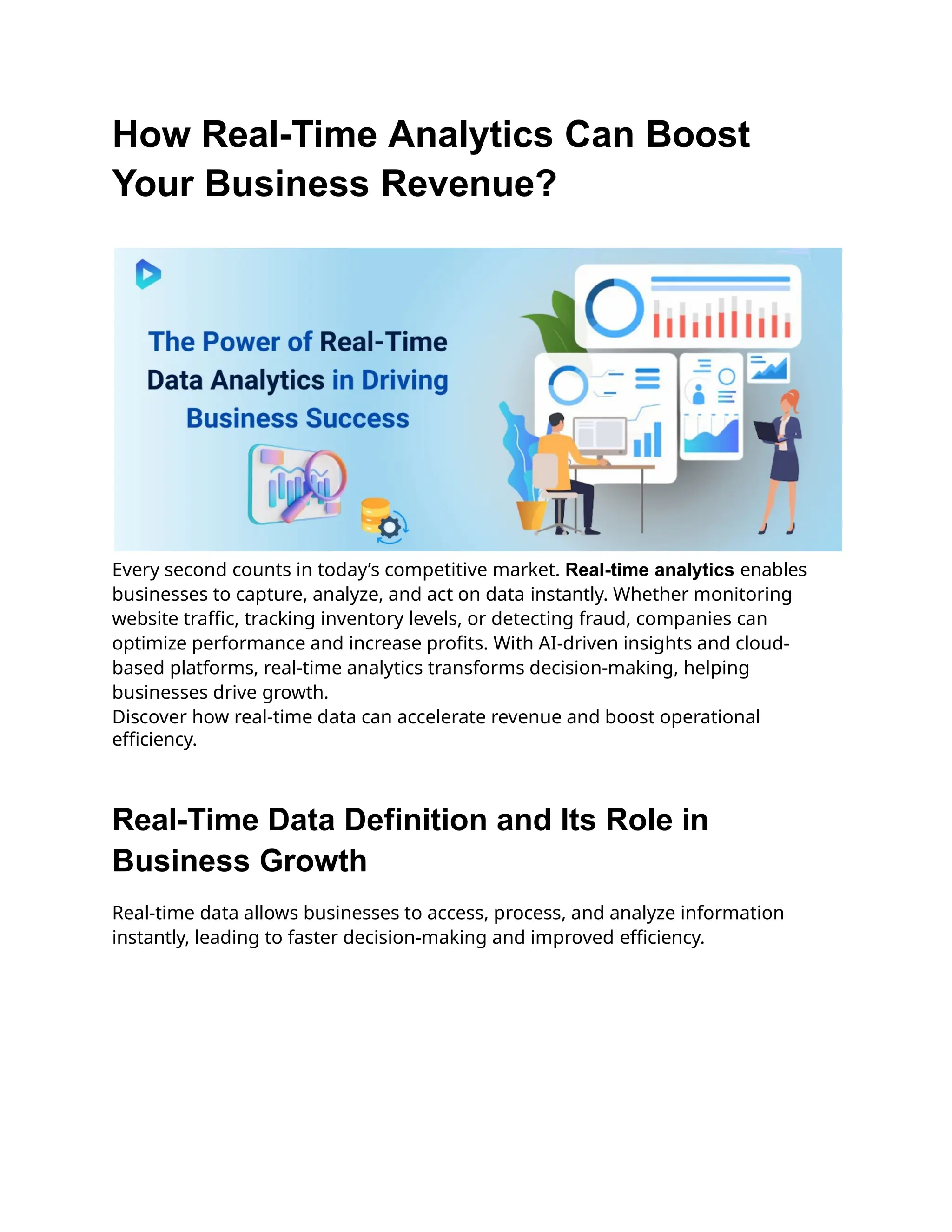 How Real-Time Analytics Can Boost
Your Business Revenue?
Every second counts in today’s competitive market. Real-time analytics enables
businesses to capture, analyze, and act on data instantly. Whether monitoring
website traffic, tracking inventory levels, or detecting fraud, companies can
optimize performance and increase profits. With AI-driven insights and cloud-
based platforms, real-time analytics transforms decision-making, helping
businesses drive growth.
Discover how real-time data can accelerate revenue and boost operational
efficiency.
Real-Time Data Definition and Its Role in
Business Growth
Real-time data allows businesses to access, process, and analyze information
instantly, leading to faster decision-making and improved efficiency.
 