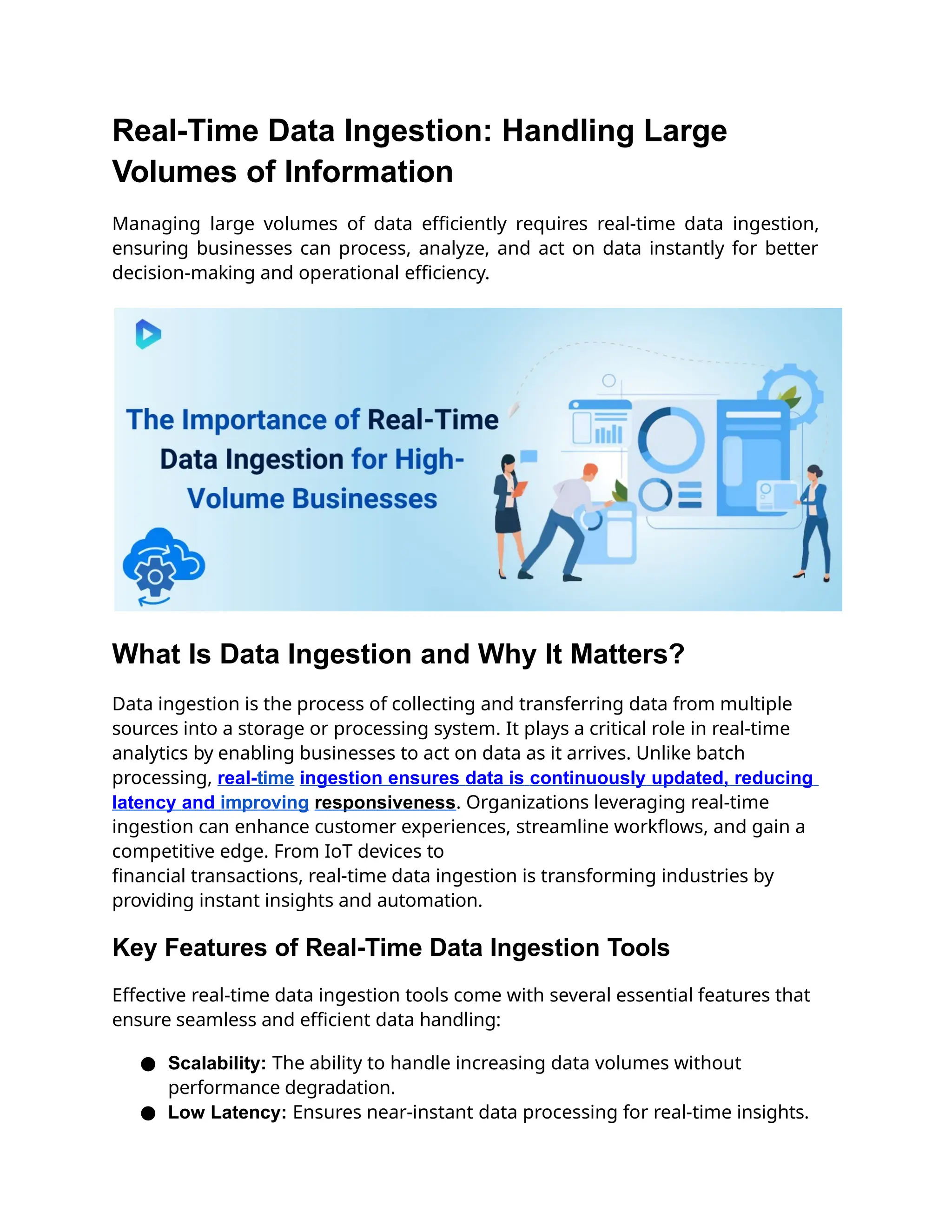 Real-Time Data Ingestion: Handling Large
Volumes of Information
Managing large volumes of data efficiently requires real-time data ingestion,
ensuring businesses can process, analyze, and act on data instantly for better
decision-making and operational efficiency.
What Is Data Ingestion and Why It Matters?
Data ingestion is the process of collecting and transferring data from multiple
sources into a storage or processing system. It plays a critical role in real-time
analytics by enabling businesses to act on data as it arrives. Unlike batch
processing, real-time ingestion ensures data is continuously updated, reducing
latency and improving responsiveness. Organizations leveraging real-time
ingestion can enhance customer experiences, streamline workflows, and gain a
competitive edge. From IoT devices to
financial transactions, real-time data ingestion is transforming industries by
providing instant insights and automation.
Key Features of Real-Time Data Ingestion Tools
Effective real-time data ingestion tools come with several essential features that
ensure seamless and efficient data handling:
● Scalability: The ability to handle increasing data volumes without
performance degradation.
● Low Latency: Ensures near-instant data processing for real-time insights.
 