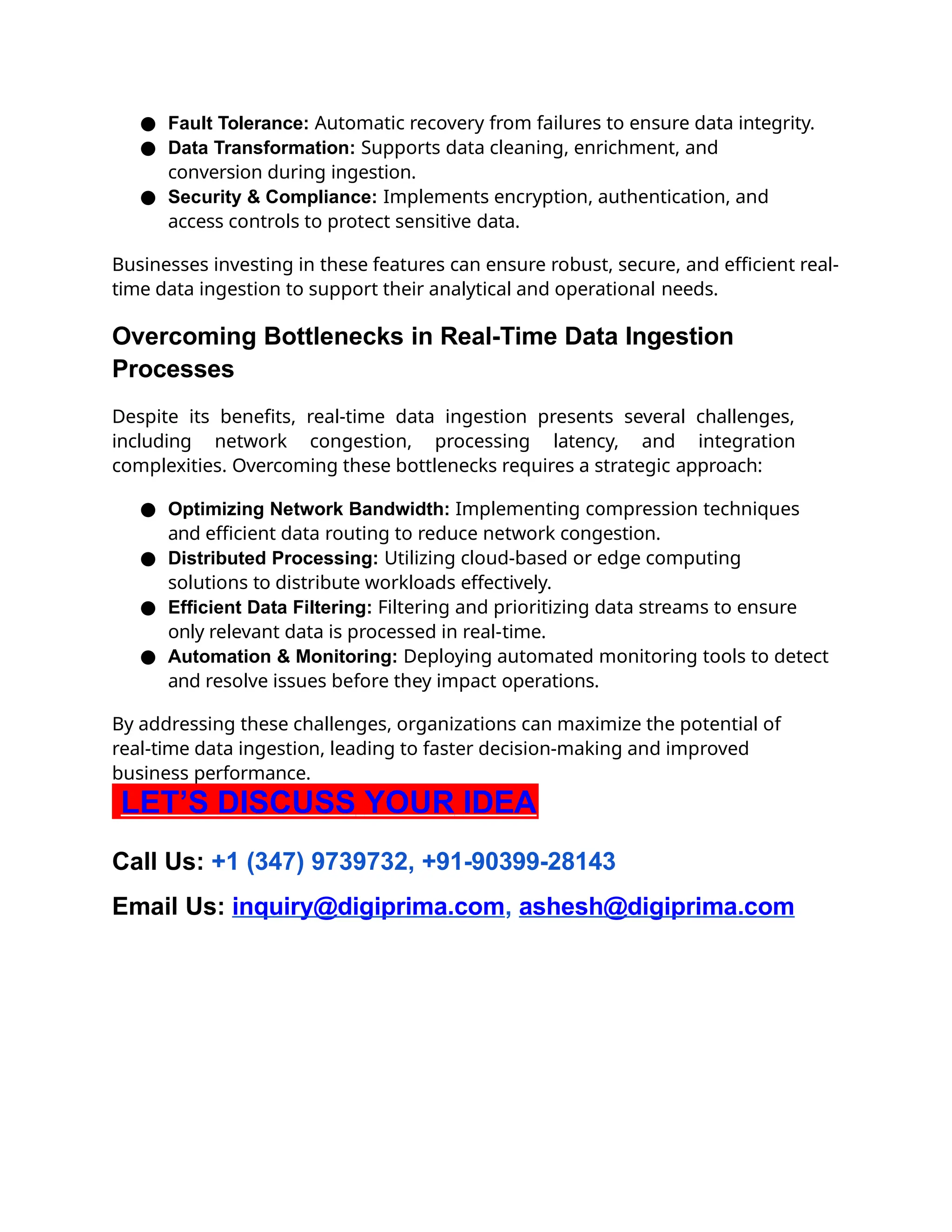 ● Fault Tolerance: Automatic recovery from failures to ensure data integrity.
● Data Transformation: Supports data cleaning, enrichment, and
conversion during ingestion.
● Security & Compliance: Implements encryption, authentication, and
access controls to protect sensitive data.
Businesses investing in these features can ensure robust, secure, and efficient real-
time data ingestion to support their analytical and operational needs.
Overcoming Bottlenecks in Real-Time Data Ingestion
Processes
Despite its benefits, real-time data ingestion presents several challenges,
including network congestion, processing latency, and integration
complexities. Overcoming these bottlenecks requires a strategic approach:
● Optimizing Network Bandwidth: Implementing compression techniques
and efficient data routing to reduce network congestion.
● Distributed Processing: Utilizing cloud-based or edge computing
solutions to distribute workloads effectively.
● Efficient Data Filtering: Filtering and prioritizing data streams to ensure
only relevant data is processed in real-time.
● Automation & Monitoring: Deploying automated monitoring tools to detect
and resolve issues before they impact operations.
By addressing these challenges, organizations can maximize the potential of
real-time data ingestion, leading to faster decision-making and improved
business performance.
LET’S DISCUSS YOUR IDEA
Call Us: +1 (347) 9739732, +91-90399-28143
Email Us: inquiry@digiprima.com, ashesh@digiprima.com
 