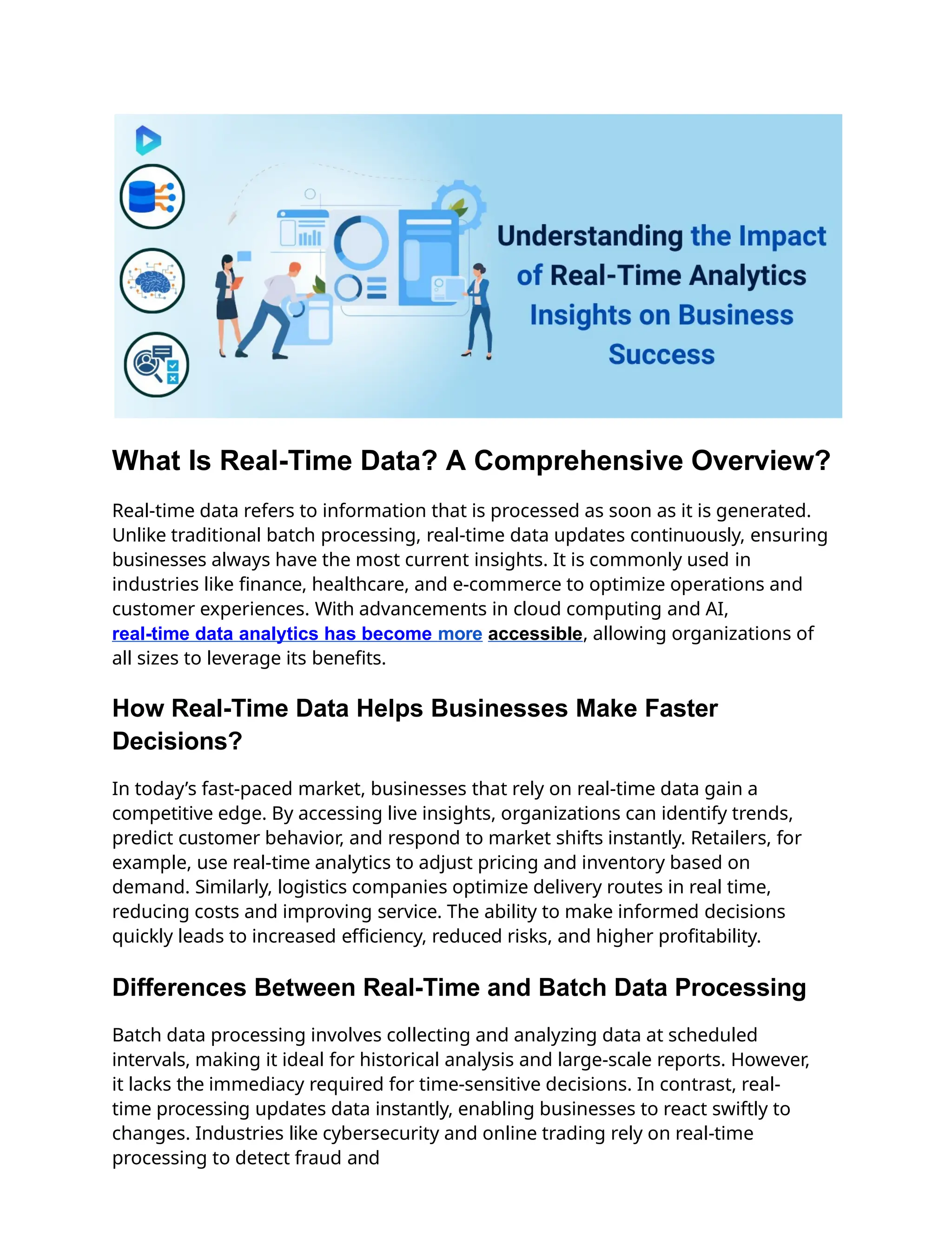 What Is Real-Time Data? A Comprehensive Overview?
Real-time data refers to information that is processed as soon as it is generated.
Unlike traditional batch processing, real-time data updates continuously, ensuring
businesses always have the most current insights. It is commonly used in
industries like finance, healthcare, and e-commerce to optimize operations and
customer experiences. With advancements in cloud computing and AI,
real-time data analytics has become more accessible, allowing organizations of
all sizes to leverage its benefits.
How Real-Time Data Helps Businesses Make Faster
Decisions?
In today’s fast-paced market, businesses that rely on real-time data gain a
competitive edge. By accessing live insights, organizations can identify trends,
predict customer behavior, and respond to market shifts instantly. Retailers, for
example, use real-time analytics to adjust pricing and inventory based on
demand. Similarly, logistics companies optimize delivery routes in real time,
reducing costs and improving service. The ability to make informed decisions
quickly leads to increased efficiency, reduced risks, and higher profitability.
Differences Between Real-Time and Batch Data Processing
Batch data processing involves collecting and analyzing data at scheduled
intervals, making it ideal for historical analysis and large-scale reports. However,
it lacks the immediacy required for time-sensitive decisions. In contrast, real-
time processing updates data instantly, enabling businesses to react swiftly to
changes. Industries like cybersecurity and online trading rely on real-time
processing to detect fraud and
 