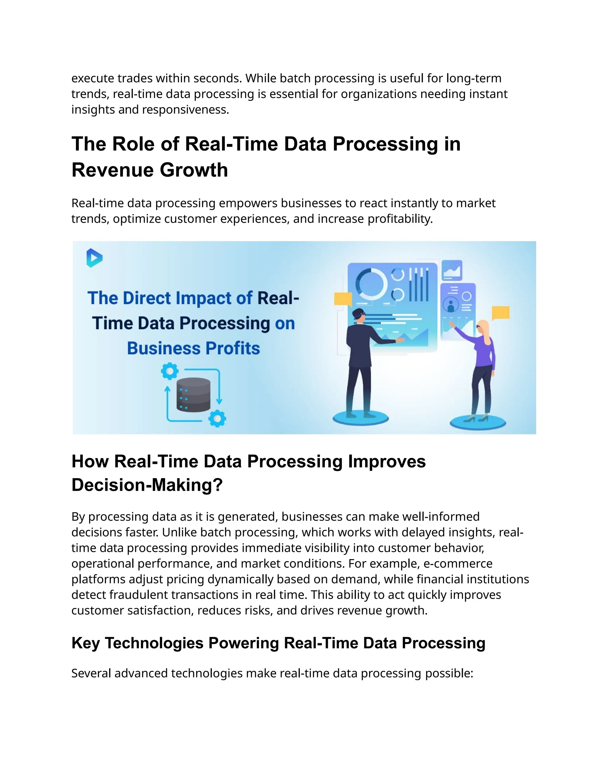 execute trades within seconds. While batch processing is useful for long-term
trends, real-time data processing is essential for organizations needing instant
insights and responsiveness.
The Role of Real-Time Data Processing in
Revenue Growth
Real-time data processing empowers businesses to react instantly to market
trends, optimize customer experiences, and increase profitability.
How Real-Time Data Processing Improves
Decision-Making?
By processing data as it is generated, businesses can make well-informed
decisions faster. Unlike batch processing, which works with delayed insights, real-
time data processing provides immediate visibility into customer behavior,
operational performance, and market conditions. For example, e-commerce
platforms adjust pricing dynamically based on demand, while financial institutions
detect fraudulent transactions in real time. This ability to act quickly improves
customer satisfaction, reduces risks, and drives revenue growth.
Key Technologies Powering Real-Time Data Processing
Several advanced technologies make real-time data processing possible:
 