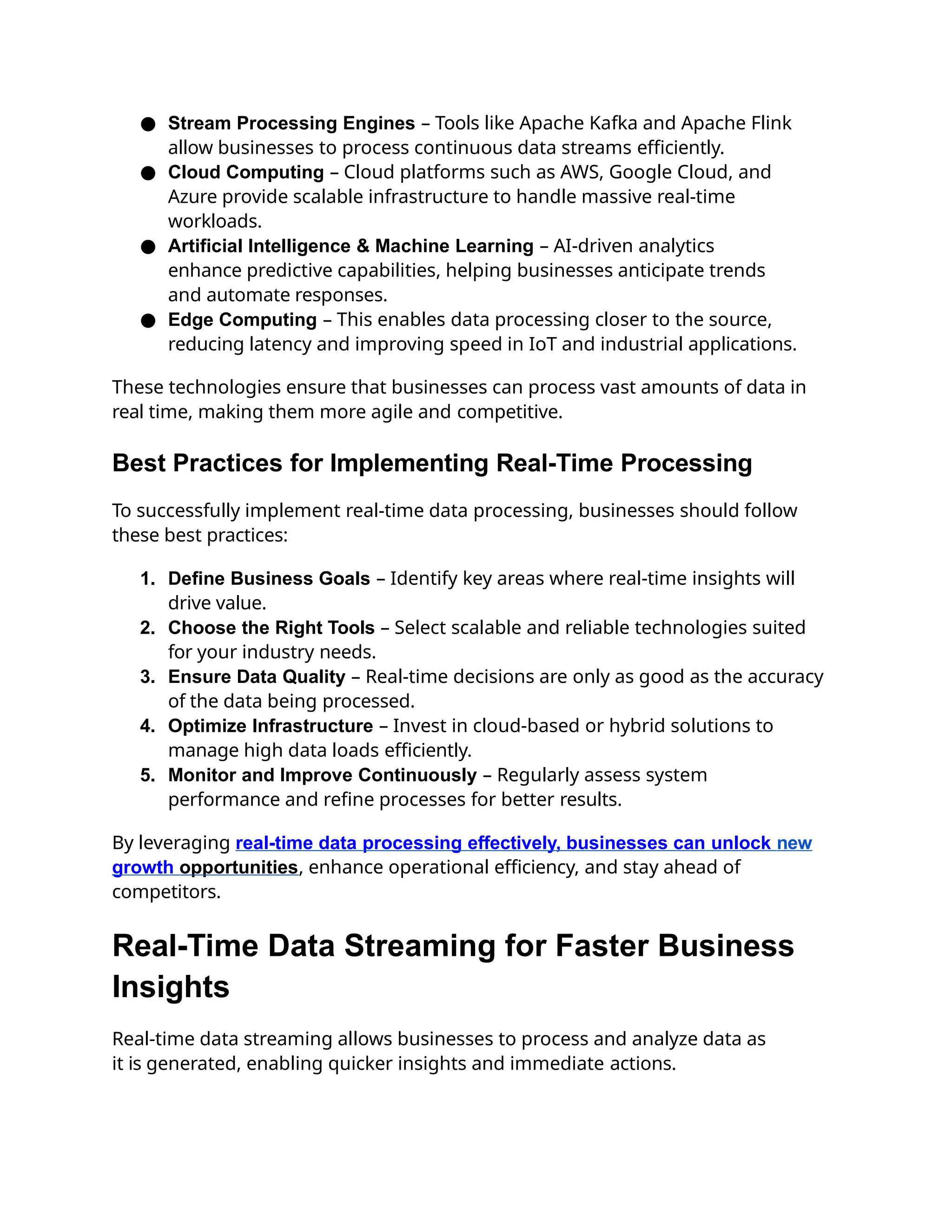 ● Stream Processing Engines – Tools like Apache Kafka and Apache Flink
allow businesses to process continuous data streams efficiently.
● Cloud Computing – Cloud platforms such as AWS, Google Cloud, and
Azure provide scalable infrastructure to handle massive real-time
workloads.
● Artificial Intelligence & Machine Learning – AI-driven analytics
enhance predictive capabilities, helping businesses anticipate trends
and automate responses.
● Edge Computing – This enables data processing closer to the source,
reducing latency and improving speed in IoT and industrial applications.
These technologies ensure that businesses can process vast amounts of data in
real time, making them more agile and competitive.
Best Practices for Implementing Real-Time Processing
To successfully implement real-time data processing, businesses should follow
these best practices:
1. Define Business Goals – Identify key areas where real-time insights will
drive value.
2. Choose the Right Tools – Select scalable and reliable technologies suited
for your industry needs.
3. Ensure Data Quality – Real-time decisions are only as good as the accuracy
of the data being processed.
4. Optimize Infrastructure – Invest in cloud-based or hybrid solutions to
manage high data loads efficiently.
5. Monitor and Improve Continuously – Regularly assess system
performance and refine processes for better results.
By leveraging real-time data processing effectively, businesses can unlock new
growth opportunities, enhance operational efficiency, and stay ahead of
competitors.
Real-Time Data Streaming for Faster Business
Insights
Real-time data streaming allows businesses to process and analyze data as
it is generated, enabling quicker insights and immediate actions.
 