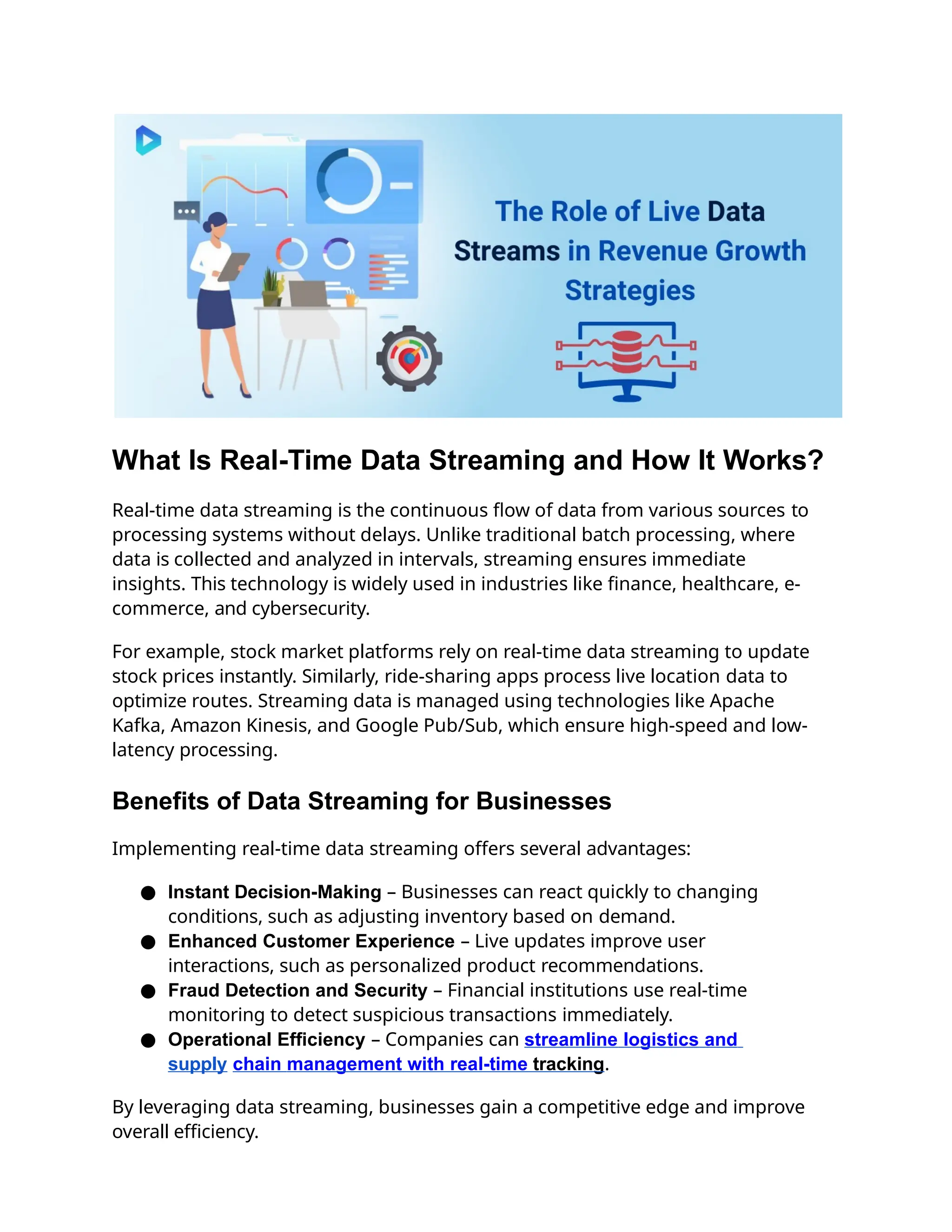 What Is Real-Time Data Streaming and How It Works?
Real-time data streaming is the continuous flow of data from various sources to
processing systems without delays. Unlike traditional batch processing, where
data is collected and analyzed in intervals, streaming ensures immediate
insights. This technology is widely used in industries like finance, healthcare, e-
commerce, and cybersecurity.
For example, stock market platforms rely on real-time data streaming to update
stock prices instantly. Similarly, ride-sharing apps process live location data to
optimize routes. Streaming data is managed using technologies like Apache
Kafka, Amazon Kinesis, and Google Pub/Sub, which ensure high-speed and low-
latency processing.
Benefits of Data Streaming for Businesses
Implementing real-time data streaming offers several advantages:
● Instant Decision-Making – Businesses can react quickly to changing
conditions, such as adjusting inventory based on demand.
● Enhanced Customer Experience – Live updates improve user
interactions, such as personalized product recommendations.
● Fraud Detection and Security – Financial institutions use real-time
monitoring to detect suspicious transactions immediately.
● Operational Efficiency – Companies can streamline logistics and
supply chain management with real-time tracking.
By leveraging data streaming, businesses gain a competitive edge and improve
overall efficiency.
 