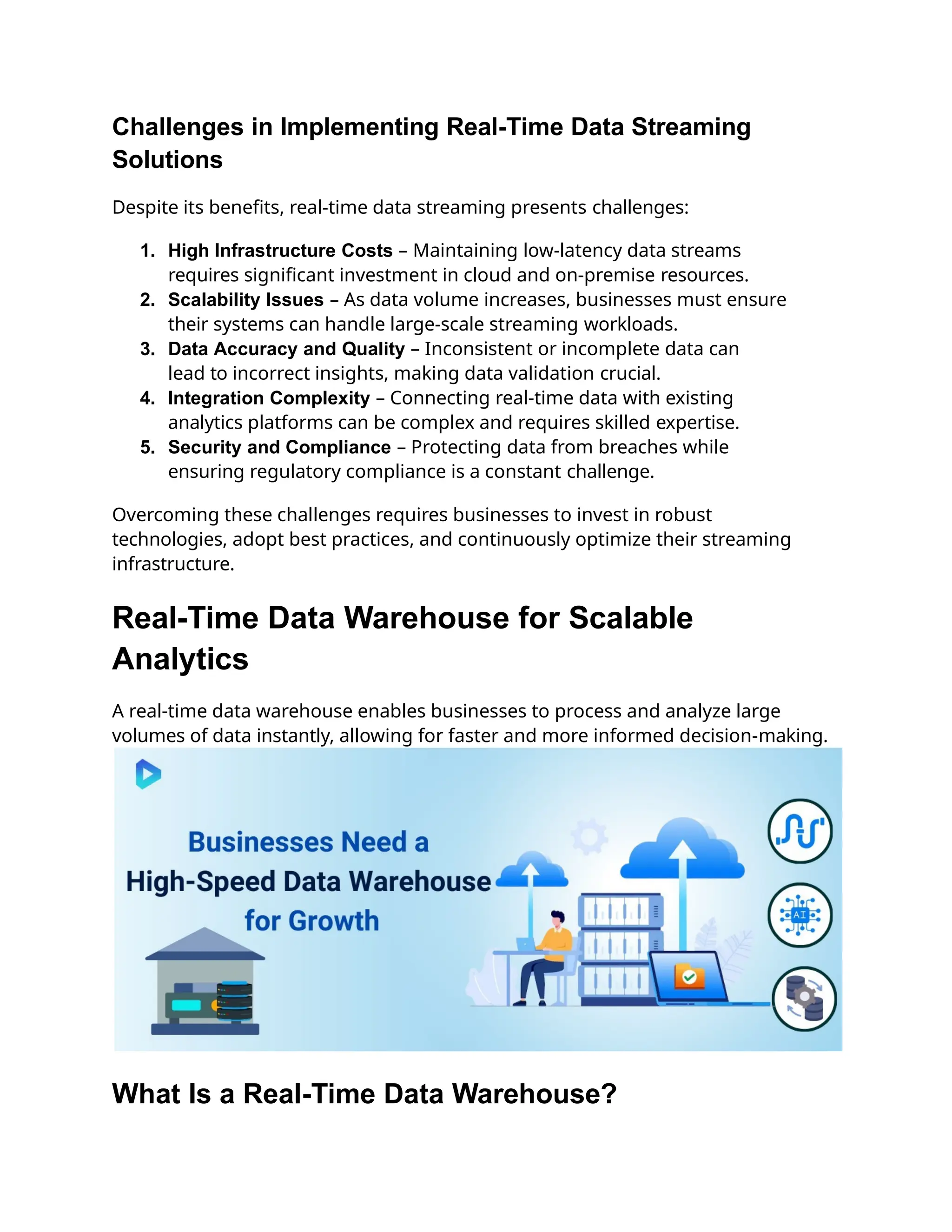 Challenges in Implementing Real-Time Data Streaming
Solutions
Despite its benefits, real-time data streaming presents challenges:
1. High Infrastructure Costs – Maintaining low-latency data streams
requires significant investment in cloud and on-premise resources.
2. Scalability Issues – As data volume increases, businesses must ensure
their systems can handle large-scale streaming workloads.
3. Data Accuracy and Quality – Inconsistent or incomplete data can
lead to incorrect insights, making data validation crucial.
4. Integration Complexity – Connecting real-time data with existing
analytics platforms can be complex and requires skilled expertise.
5. Security and Compliance – Protecting data from breaches while
ensuring regulatory compliance is a constant challenge.
Overcoming these challenges requires businesses to invest in robust
technologies, adopt best practices, and continuously optimize their streaming
infrastructure.
Real-Time Data Warehouse for Scalable
Analytics
A real-time data warehouse enables businesses to process and analyze large
volumes of data instantly, allowing for faster and more informed decision-making.
What Is a Real-Time Data Warehouse?
 
