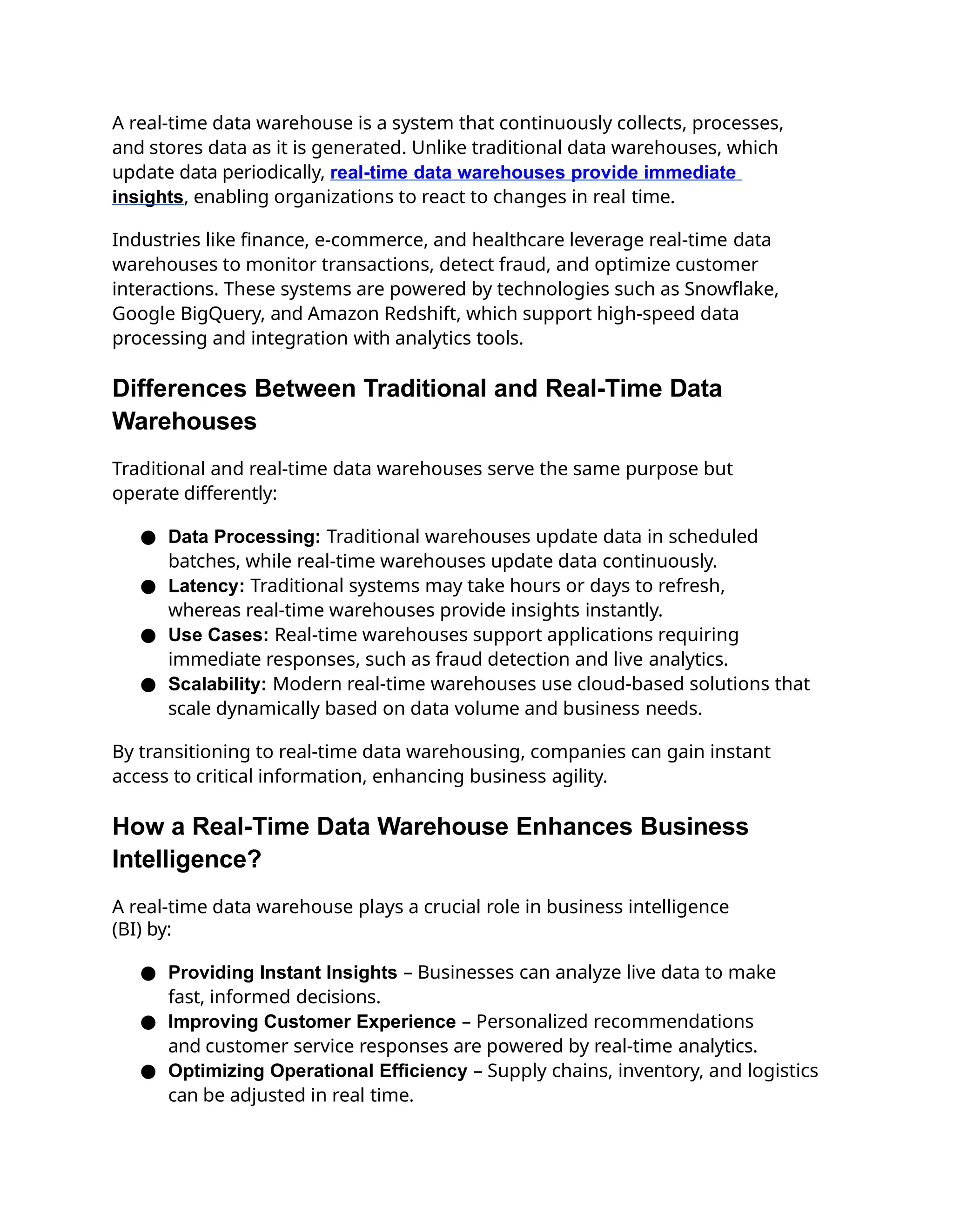 A real-time data warehouse is a system that continuously collects, processes,
and stores data as it is generated. Unlike traditional data warehouses, which
update data periodically, real-time data warehouses provide immediate
insights, enabling organizations to react to changes in real time.
Industries like finance, e-commerce, and healthcare leverage real-time data
warehouses to monitor transactions, detect fraud, and optimize customer
interactions. These systems are powered by technologies such as Snowflake,
Google BigQuery, and Amazon Redshift, which support high-speed data
processing and integration with analytics tools.
Differences Between Traditional and Real-Time Data
Warehouses
Traditional and real-time data warehouses serve the same purpose but
operate differently:
● Data Processing: Traditional warehouses update data in scheduled
batches, while real-time warehouses update data continuously.
● Latency: Traditional systems may take hours or days to refresh,
whereas real-time warehouses provide insights instantly.
● Use Cases: Real-time warehouses support applications requiring
immediate responses, such as fraud detection and live analytics.
● Scalability: Modern real-time warehouses use cloud-based solutions that
scale dynamically based on data volume and business needs.
By transitioning to real-time data warehousing, companies can gain instant
access to critical information, enhancing business agility.
How a Real-Time Data Warehouse Enhances Business
Intelligence?
A real-time data warehouse plays a crucial role in business intelligence
(BI) by:
● Providing Instant Insights – Businesses can analyze live data to make
fast, informed decisions.
● Improving Customer Experience – Personalized recommendations
and customer service responses are powered by real-time analytics.
● Optimizing Operational Efficiency – Supply chains, inventory, and logistics
can be adjusted in real time.
 