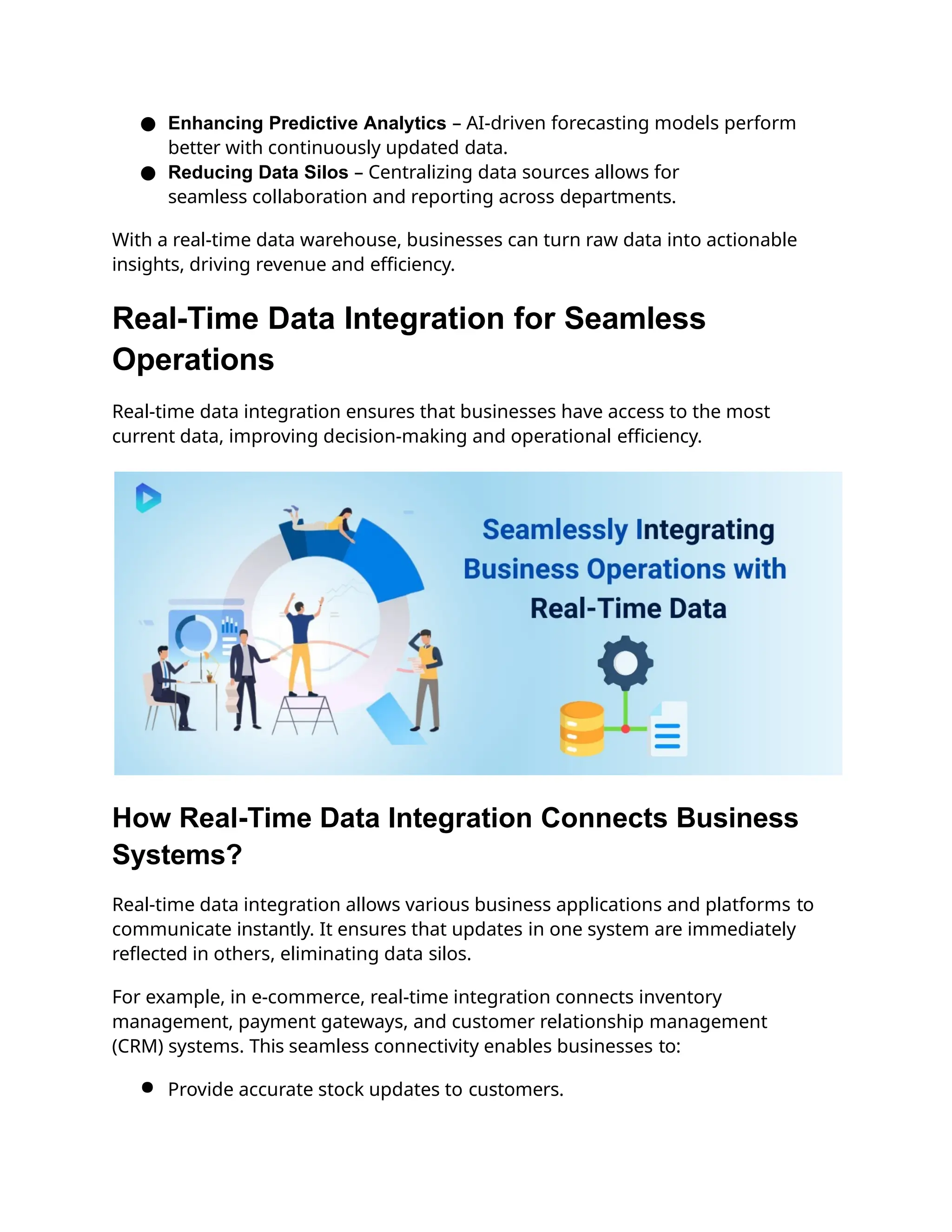 ● Enhancing Predictive Analytics – AI-driven forecasting models perform
better with continuously updated data.
● Reducing Data Silos – Centralizing data sources allows for
seamless collaboration and reporting across departments.
With a real-time data warehouse, businesses can turn raw data into actionable
insights, driving revenue and efficiency.
Real-Time Data Integration for Seamless
Operations
Real-time data integration ensures that businesses have access to the most
current data, improving decision-making and operational efficiency.
How Real-Time Data Integration Connects Business
Systems?
Real-time data integration allows various business applications and platforms to
communicate instantly. It ensures that updates in one system are immediately
reflected in others, eliminating data silos.
For example, in e-commerce, real-time integration connects inventory
management, payment gateways, and customer relationship management
(CRM) systems. This seamless connectivity enables businesses to:
● Provide accurate stock updates to customers.
 