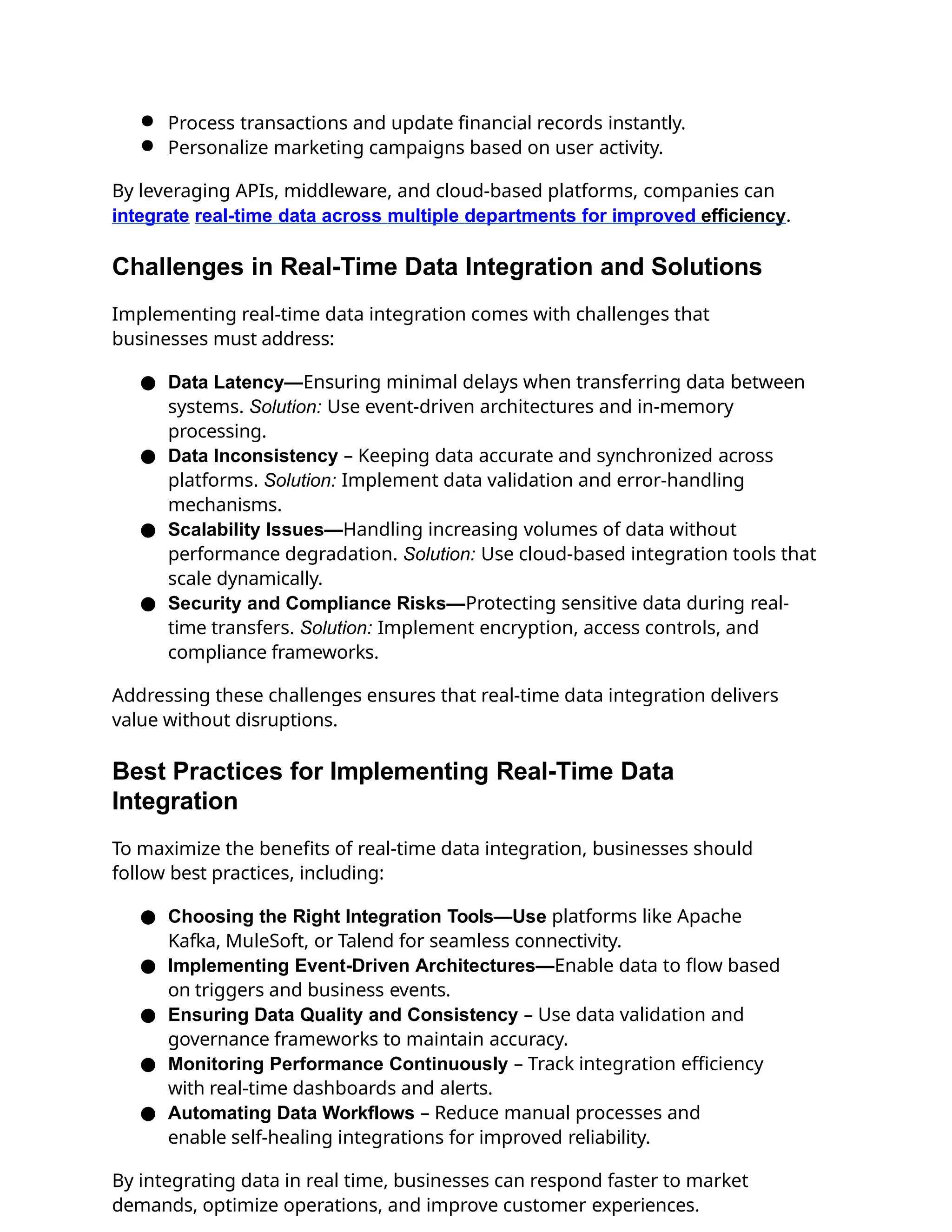 ● Process transactions and update financial records instantly.
● Personalize marketing campaigns based on user activity.
By leveraging APIs, middleware, and cloud-based platforms, companies can
integrate real-time data across multiple departments for improved efficiency.
Challenges in Real-Time Data Integration and Solutions
Implementing real-time data integration comes with challenges that
businesses must address:
● Data Latency—Ensuring minimal delays when transferring data between
systems. Solution: Use event-driven architectures and in-memory
processing.
● Data Inconsistency – Keeping data accurate and synchronized across
platforms. Solution: Implement data validation and error-handling
mechanisms.
● Scalability Issues—Handling increasing volumes of data without
performance degradation. Solution: Use cloud-based integration tools that
scale dynamically.
● Security and Compliance Risks—Protecting sensitive data during real-
time transfers. Solution: Implement encryption, access controls, and
compliance frameworks.
Addressing these challenges ensures that real-time data integration delivers
value without disruptions.
Best Practices for Implementing Real-Time Data
Integration
To maximize the benefits of real-time data integration, businesses should
follow best practices, including:
● Choosing the Right Integration Tools—Use platforms like Apache
Kafka, MuleSoft, or Talend for seamless connectivity.
● Implementing Event-Driven Architectures—Enable data to flow based
on triggers and business events.
● Ensuring Data Quality and Consistency – Use data validation and
governance frameworks to maintain accuracy.
● Monitoring Performance Continuously – Track integration efficiency
with real-time dashboards and alerts.
● Automating Data Workflows – Reduce manual processes and
enable self-healing integrations for improved reliability.
By integrating data in real time, businesses can respond faster to market
demands, optimize operations, and improve customer experiences.
 