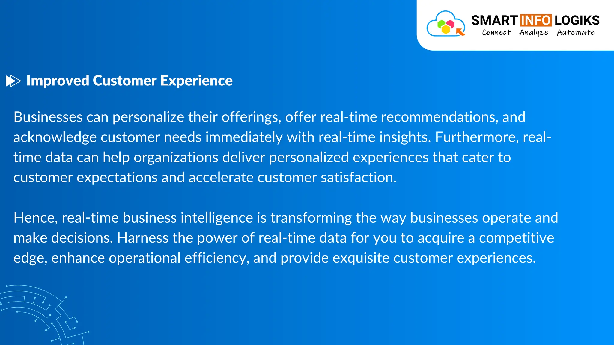 Businesses can personalize their offerings, offer real-time recommendations, and
acknowledge customer needs immediately with real-time insights. Furthermore, real-
time data can help organizations deliver personalized experiences that cater to
customer expectations and accelerate customer satisfaction.
Hence, real-time business intelligence is transforming the way businesses operate and
make decisions. Harness the power of real-time data for you to acquire a competitive
edge, enhance operational efficiency, and provide exquisite customer experiences.
Improved Customer Experience
 