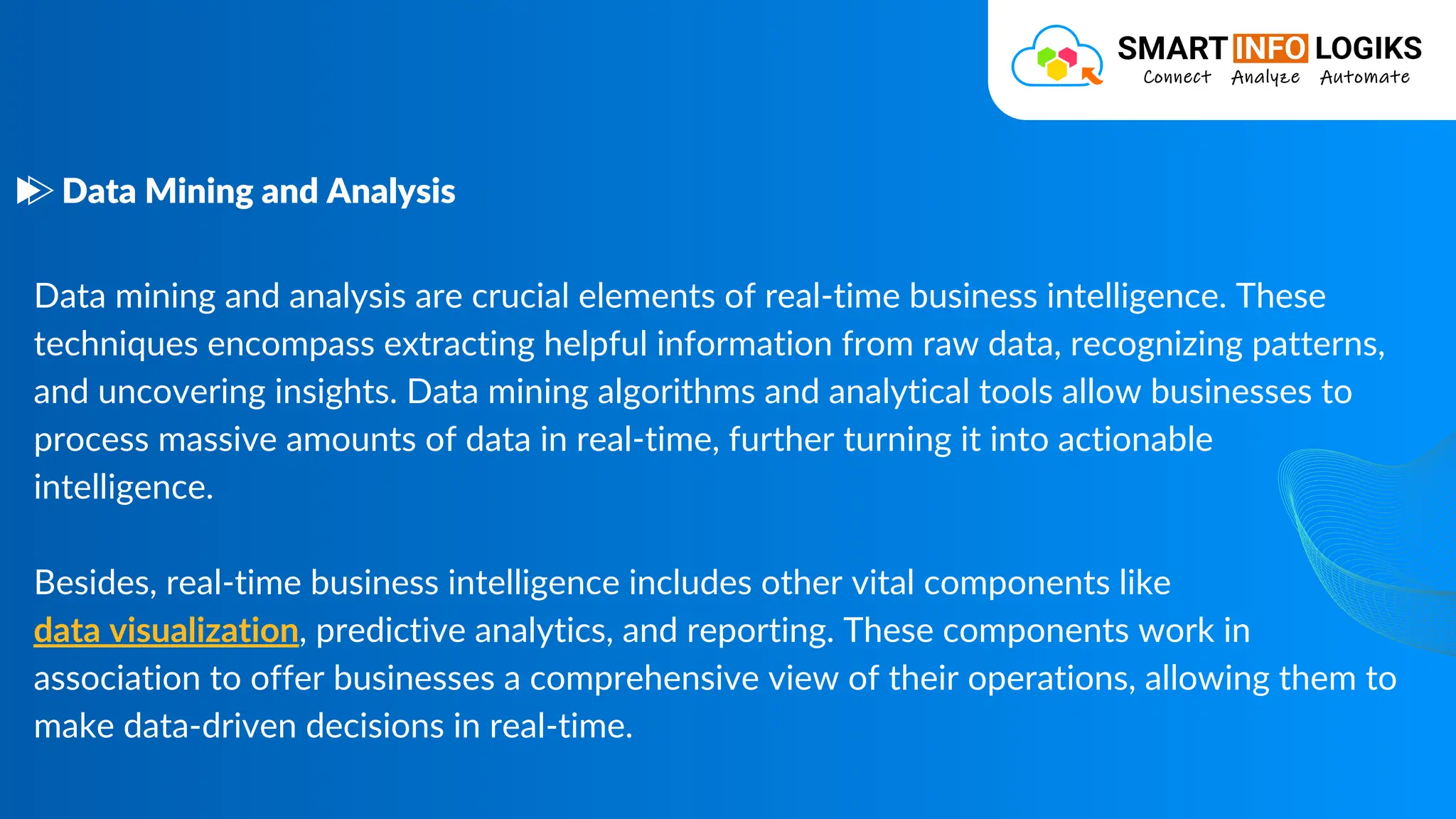 Data mining and analysis are crucial elements of real-time business intelligence. These
techniques encompass extracting helpful information from raw data, recognizing patterns,
and uncovering insights. Data mining algorithms and analytical tools allow businesses to
process massive amounts of data in real-time, further turning it into actionable
intelligence.
Besides, real-time business intelligence includes other vital components like
data visualization, predictive analytics, and reporting. These components work in
association to offer businesses a comprehensive view of their operations, allowing them to
make data-driven decisions in real-time.
Data Mining and Analysis
 