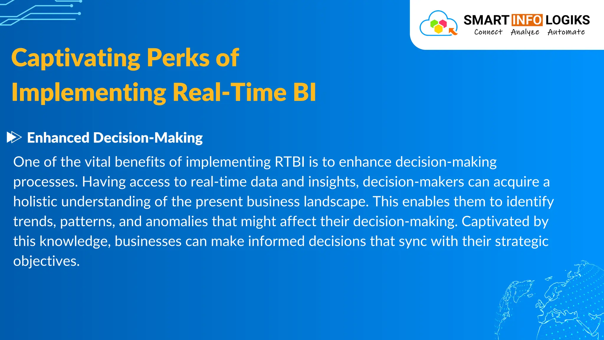 One of the vital benefits of implementing RTBI is to enhance decision-making
processes. Having access to real-time data and insights, decision-makers can acquire a
holistic understanding of the present business landscape. This enables them to identify
trends, patterns, and anomalies that might affect their decision-making. Captivated by
this knowledge, businesses can make informed decisions that sync with their strategic
objectives.
Captivating Perks of
Implementing Real-Time BI
Enhanced Decision-Making
 